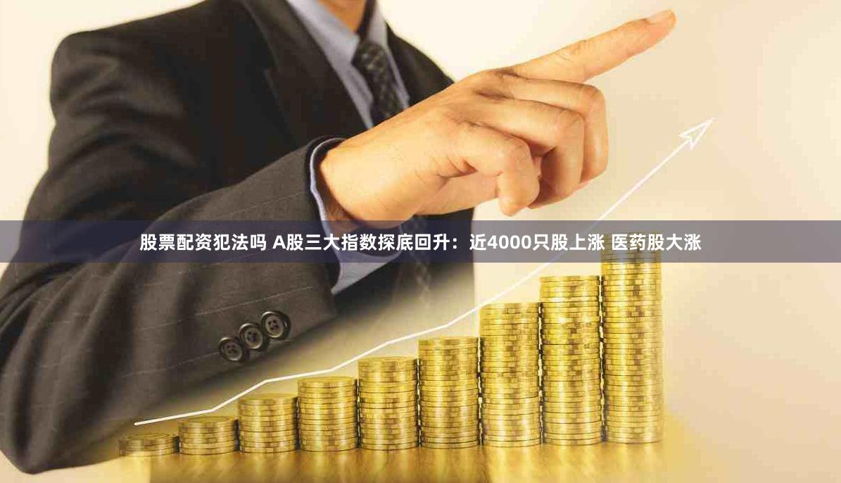 股票配资犯法吗 A股三大指数探底回升：近4000只股上涨 医药股大涨
