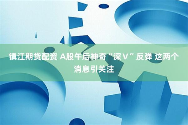 镇江期货配资 A股午后神奇“深Ｖ”反弹 这两个消息引关注