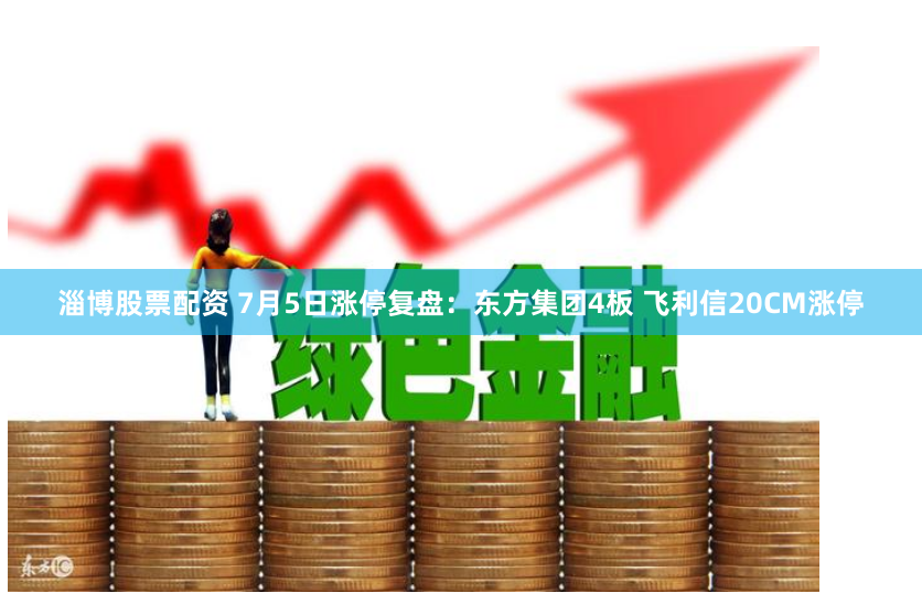 淄博股票配资 7月5日涨停复盘：东方集团4板 飞利信20CM涨停
