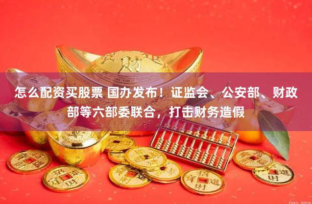 怎么配资买股票 国办发布！证监会、公安部、财政部等六部委联合，打击财务造假