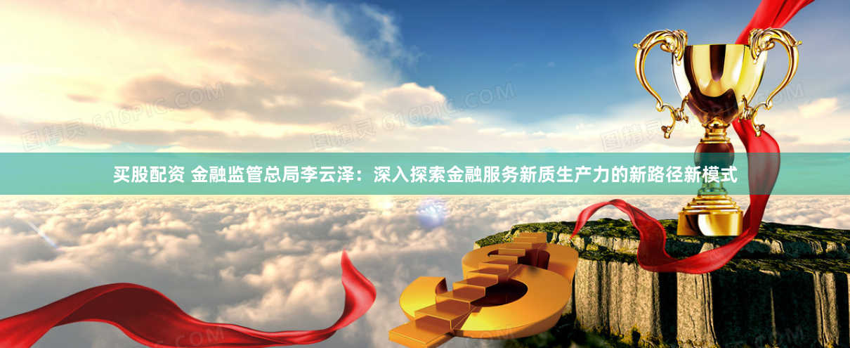 买股配资 金融监管总局李云泽：深入探索金融服务新质生产力的新路径新模式