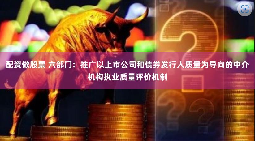 配资做股票 六部门：推广以上市公司和债券发行人质量为导向的中介机构执业质量评价机制