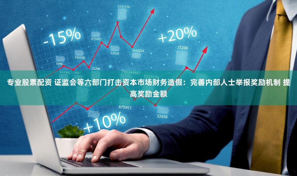 专业股票配资 证监会等六部门打击资本市场财务造假：完善内部人士举报奖励机制 提高奖励金额