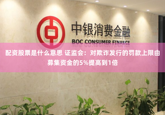 配资股票是什么意思 证监会：对欺诈发行的罚款上限由募集资金的5%提高到1倍