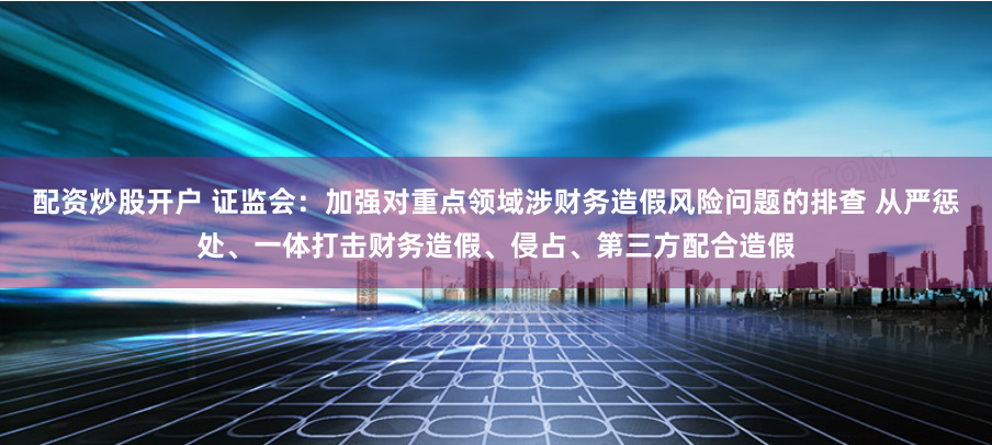 配资炒股开户 证监会：加强对重点领域涉财务造假风险问题的排查 从严惩处、一体打击财务造假、侵占、第三方配合造假