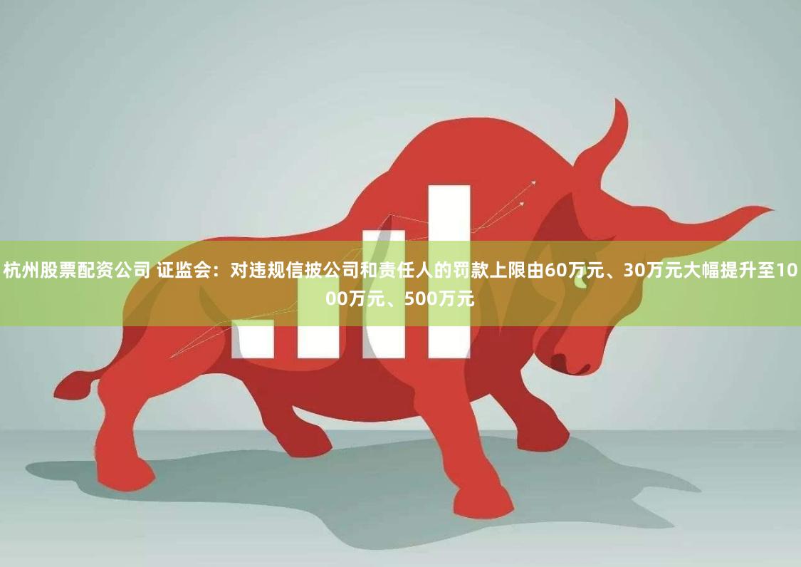 杭州股票配资公司 证监会：对违规信披公司和责任人的罚款上限由60万元、30万元大幅提升至1000万元、500万元