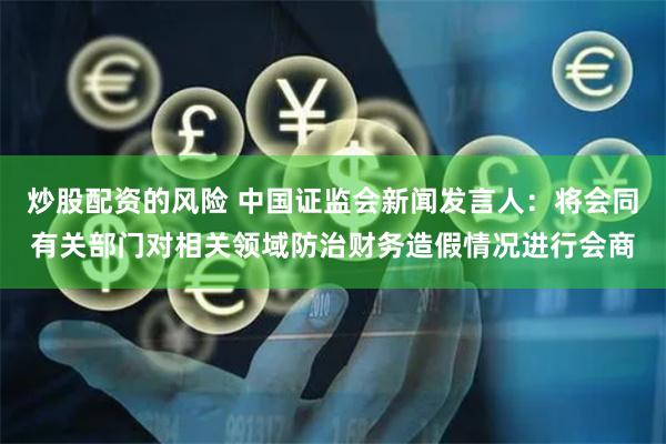 炒股配资的风险 中国证监会新闻发言人：将会同有关部门对相关领域防治财务造假情况进行会商