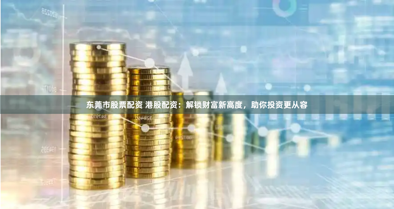 东莞市股票配资 港股配资：解锁财富新高度，助你投资更从容