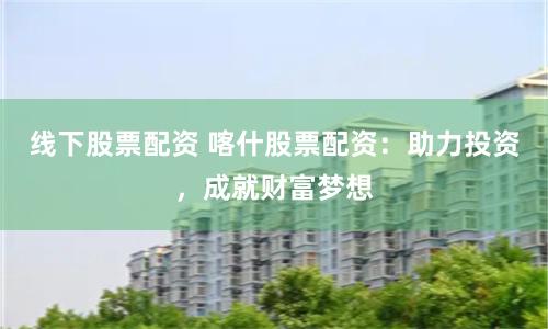 线下股票配资 喀什股票配资：助力投资，成就财富梦想