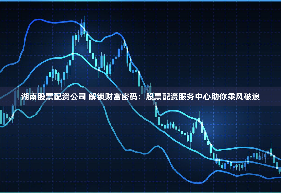 湖南股票配资公司 解锁财富密码：股票配资服务中心助你乘风破浪