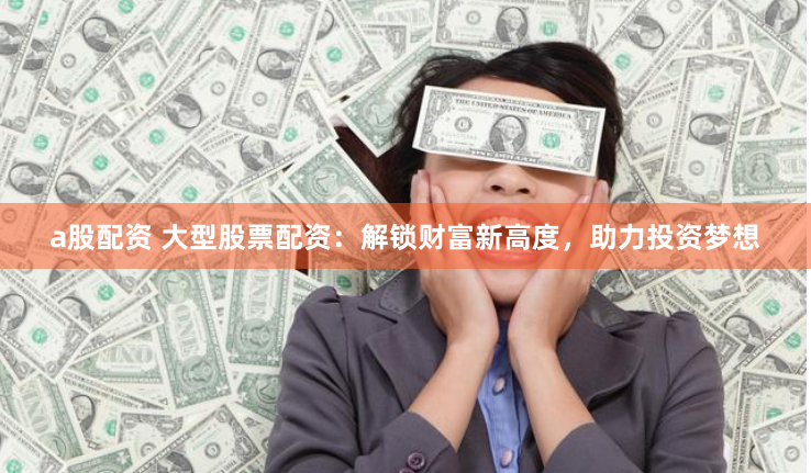 a股配资 大型股票配资：解锁财富新高度，助力投资梦想