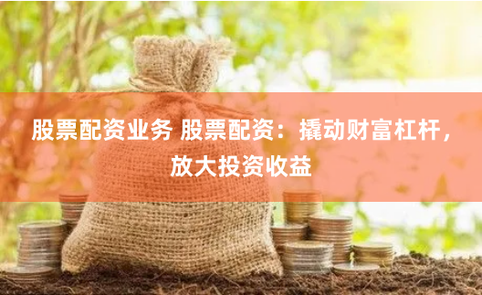 股票配资业务 股票配资：撬动财富杠杆，放大投资收益