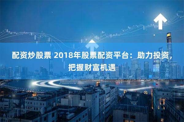 配资炒股票 2018年股票配资平台：助力投资，把握财富机遇