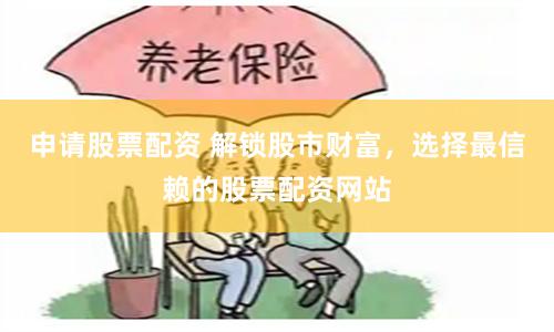 申请股票配资 解锁股市财富，选择最信赖的股票配资网站
