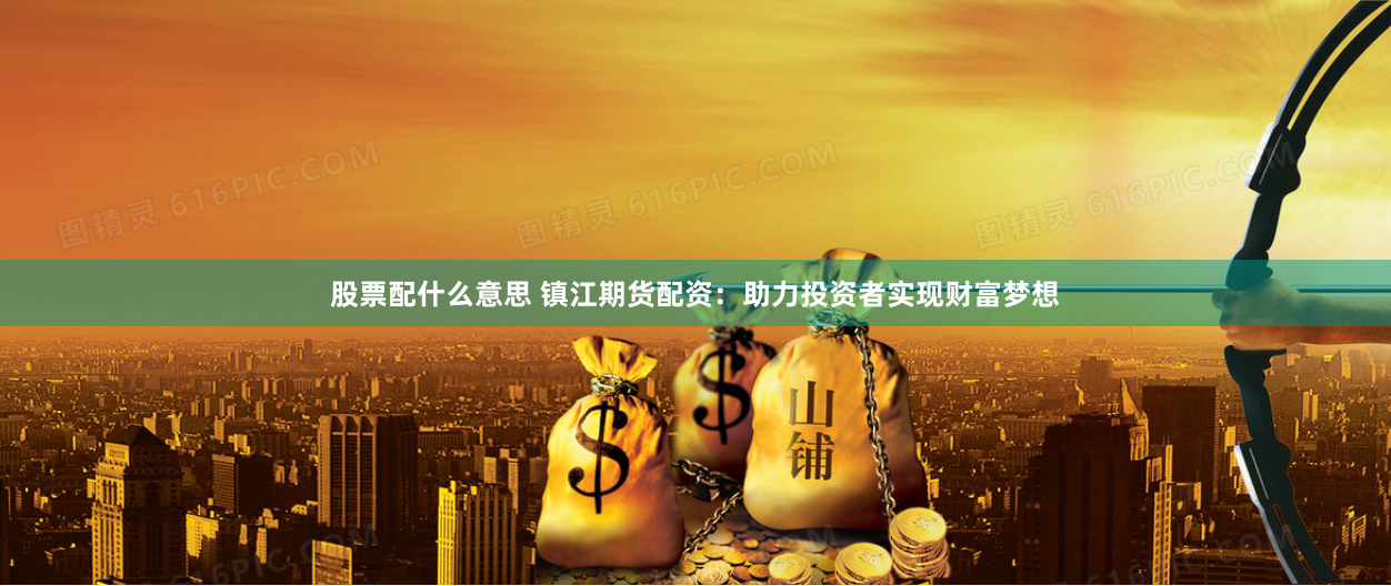 股票配什么意思 镇江期货配资：助力投资者实现财富梦想