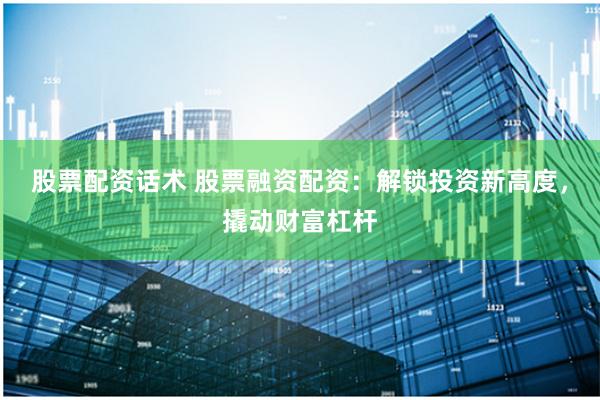 股票配资话术 股票融资配资：解锁投资新高度，撬动财富杠杆