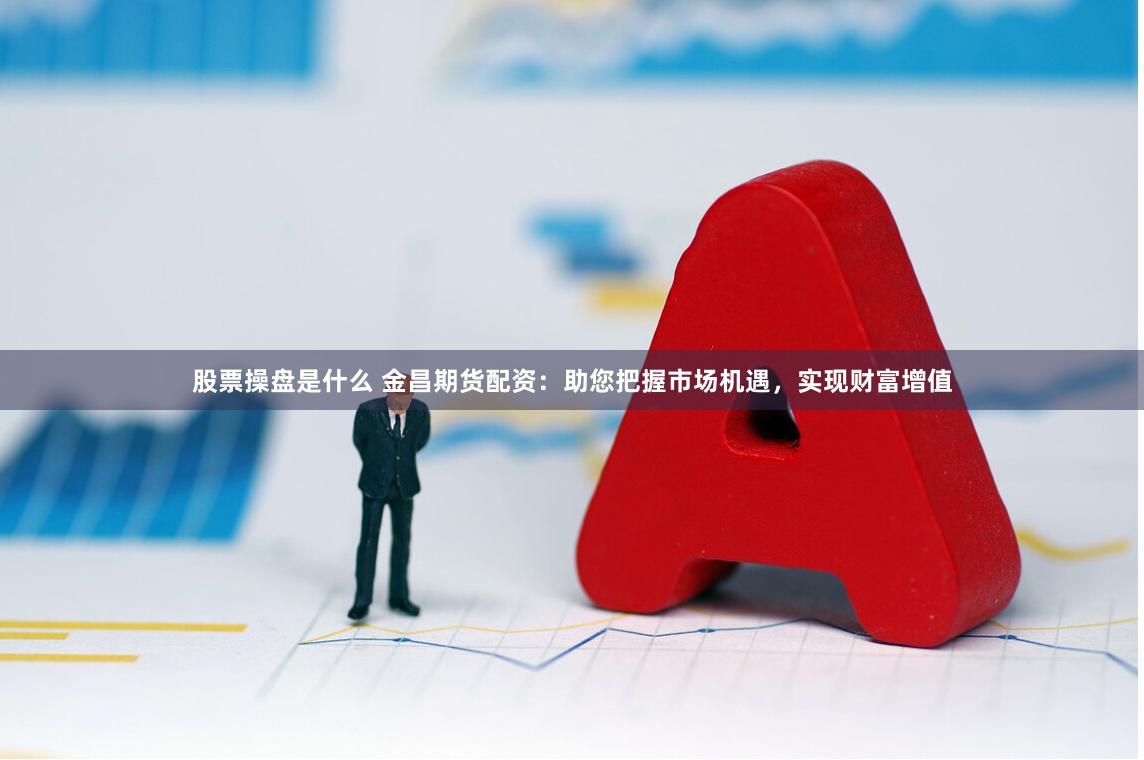 股票操盘是什么 金昌期货配资：助您把握市场机遇，实现财富增值