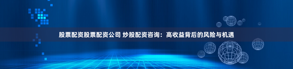 股票配资股票配资公司 炒股配资咨询：高收益背后的风险与机遇