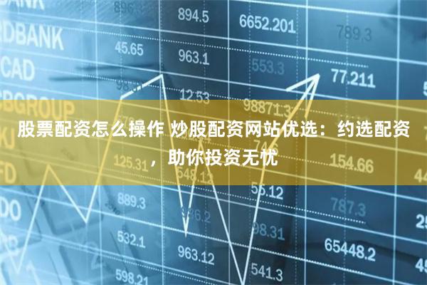 股票配资怎么操作 炒股配资网站优选：约选配资，助你投资无忧