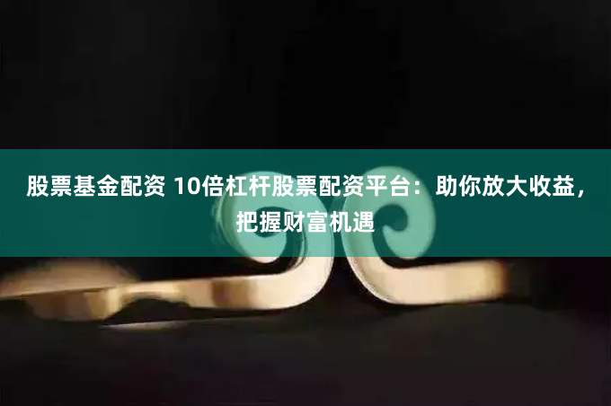 股票基金配资 10倍杠杆股票配资平台：助你放大收益，把握财富机遇
