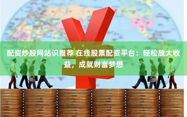 配资炒股网站识推荐 在线股票配资平台：轻松放大收益，成就财富梦想