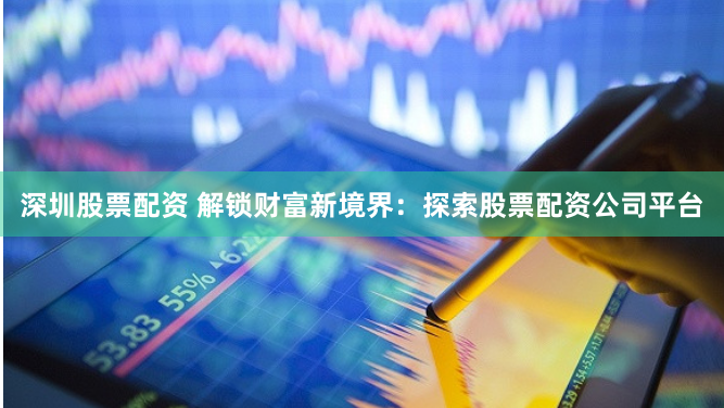 深圳股票配资 解锁财富新境界：探索股票配资公司平台