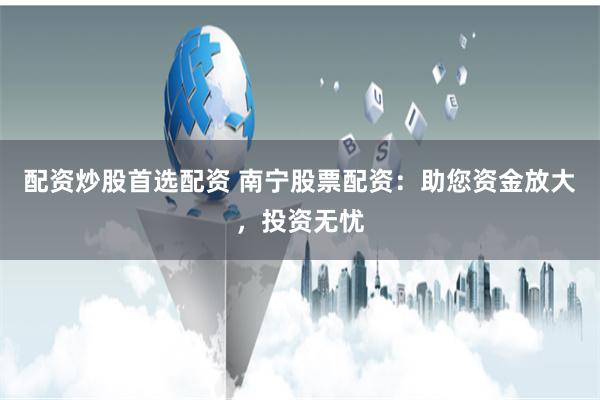 配资炒股首选配资 南宁股票配资：助您资金放大，投资无忧