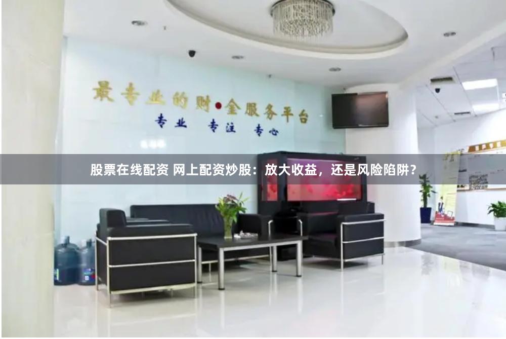 股票在线配资 网上配资炒股：放大收益，还是风险陷阱？