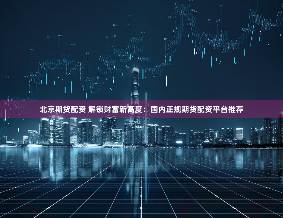 北京期货配资 解锁财富新高度:国内正规期货配资平台推荐