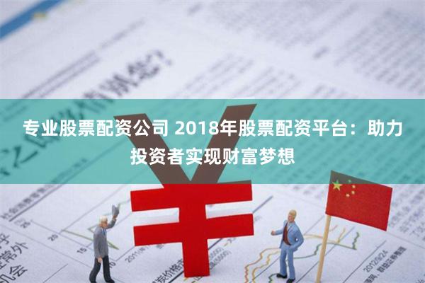 专业股票配资公司 2018年股票配资平台：助力投资者实现财富梦想