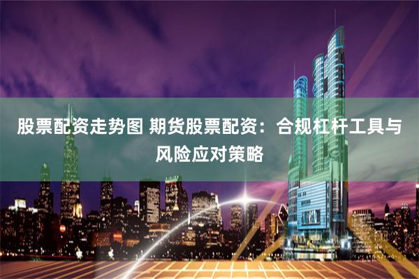 股票配资走势图 期货股票配资：合规杠杆工具与风险应对策略