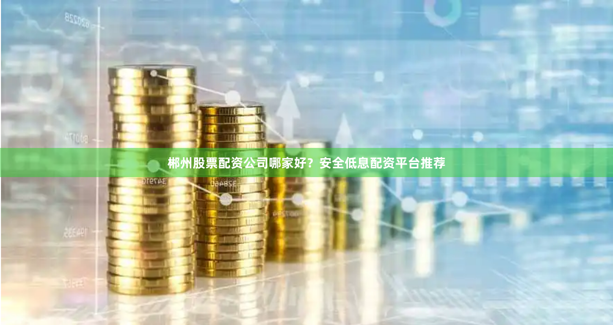 郴州股票配资公司哪家好？安全低息配资平台推荐