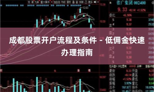 成都股票开户流程及条件 - 低佣金快速办理指南