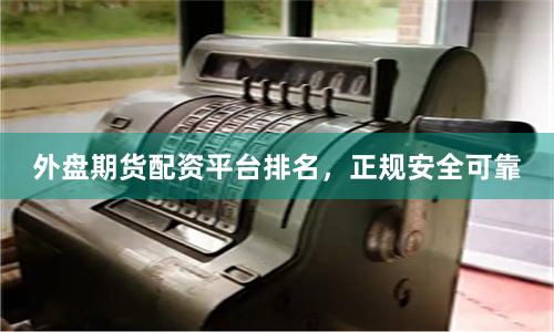 外盘期货配资平台排名，正规安全可靠